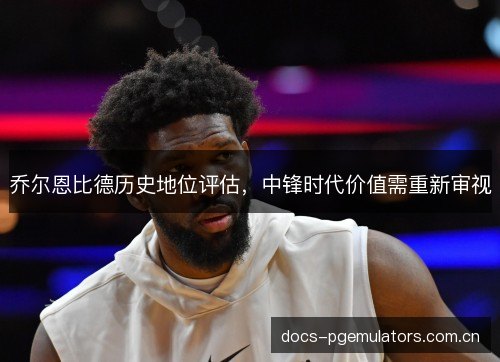 乔尔恩比德历史地位评估，中锋时代价值需重新审视
